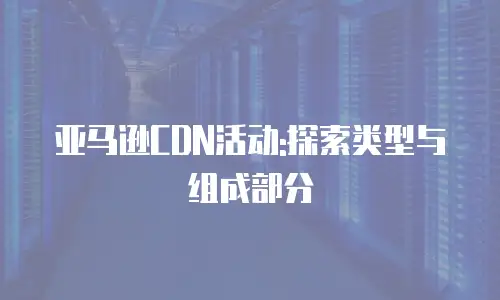 亚马逊CDN活动:探索类型与组成部分