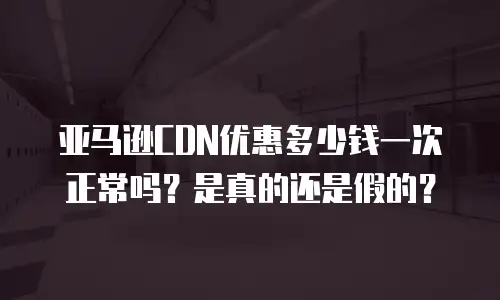亚马逊CDN优惠多少钱一次正常吗？是真的还是假的？