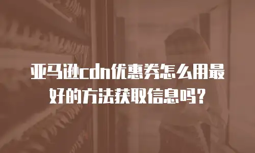 亚马逊cdn优惠券怎么用最好的方法获取信息吗？