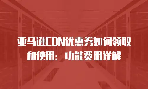 亚马逊CDN优惠券如何领取和使用：功能费用详解