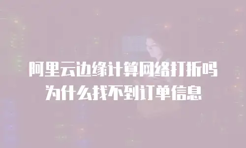 阿里云边缘计算网络打折吗为什么找不到订单信息