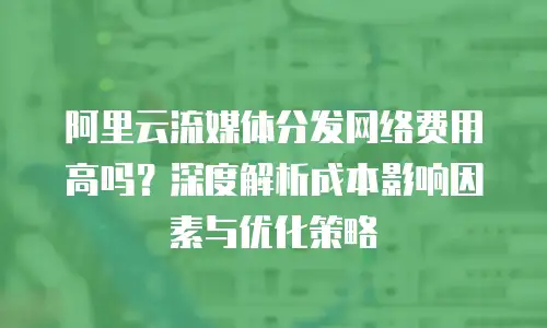阿里云流媒体分发网络费用高吗？深度解析成本影响因素与优化策略