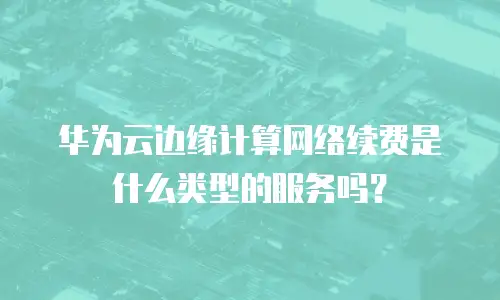 华为云边缘计算网络续费是什么类型的服务吗？