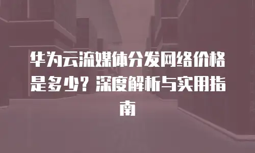 华为云流媒体分发网络价格是多少？深度解析与实用指南