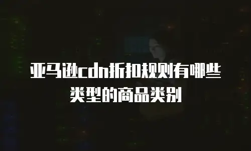 亚马逊cdn折扣规则有哪些类型的商品类别