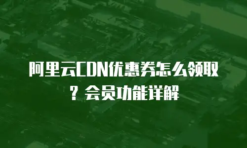 阿里云CDN优惠券怎么领取？会员功能详解