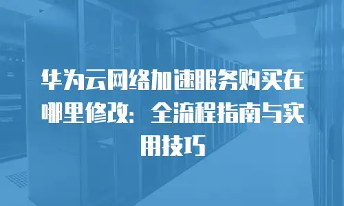 华为云网络加速服务购买在哪里修改：全流程指南与实用技巧