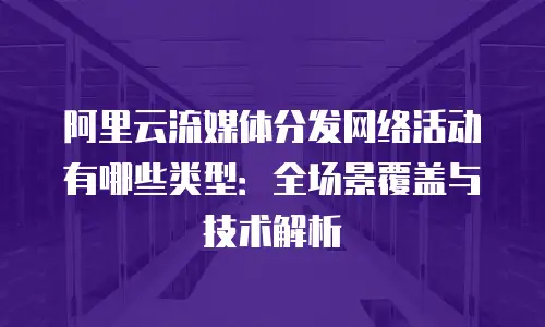 阿里云流媒体分发网络活动有哪些类型：全场景覆盖与技术解析