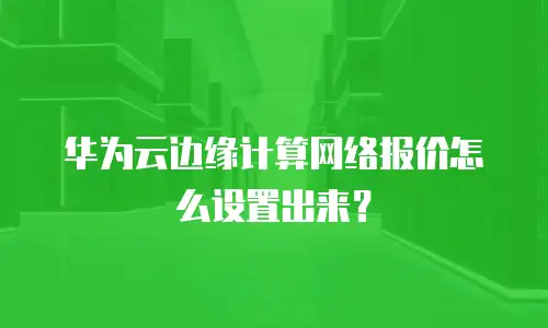 华为云边缘计算网络报价怎么设置出来？