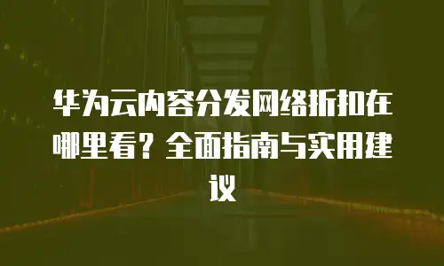 华为云内容分发网络折扣在哪里看？全面指南与实用建议