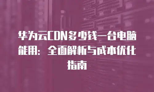 华为云CDN多少钱一台电脑能用：全面解析与成本优化指南