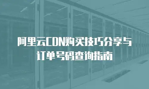 阿里云CDN购买技巧分享与订单号码查询指南