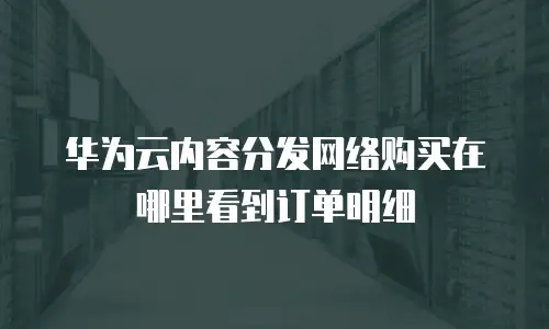 华为云内容分发网络购买在哪里看到订单明细