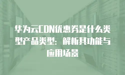 华为云CDN优惠券是什么类型产品类型：解析其功能与应用场景