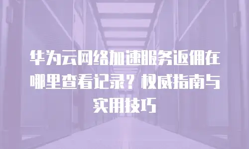 华为云网络加速服务返佣在哪里查看记录？权威指南与实用技巧