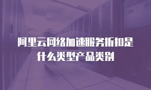 阿里云网络加速服务折扣是什么类型产品类别