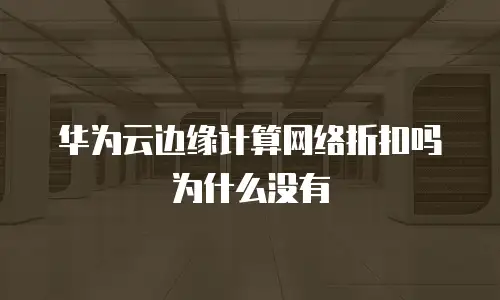 华为云边缘计算网络折扣吗为什么没有