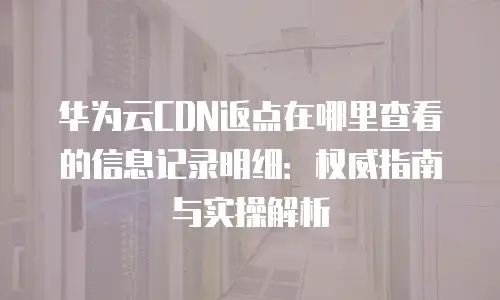 华为云CDN返点在哪里查看的信息记录明细：权威指南与实操解析