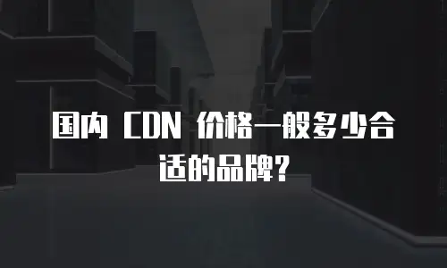 国内 CDN 价格一般多少合适的品牌？