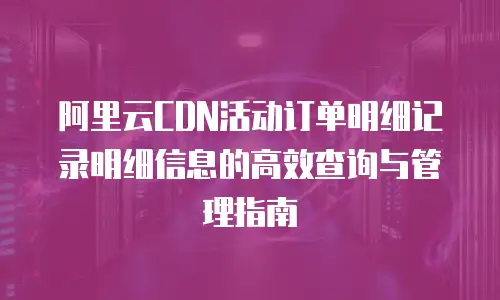 阿里云CDN活动订单明细记录明细信息的高效查询与管理指南