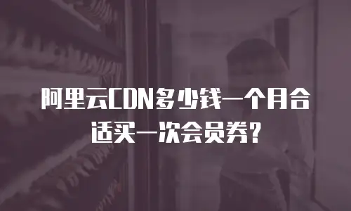 阿里云CDN多少钱一个月合适买一次会员券？