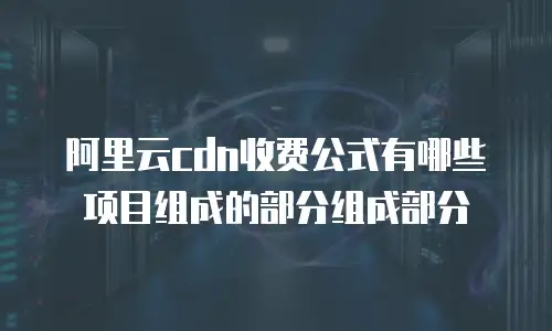 阿里云cdn收费公式有哪些项目组成的部分组成部分