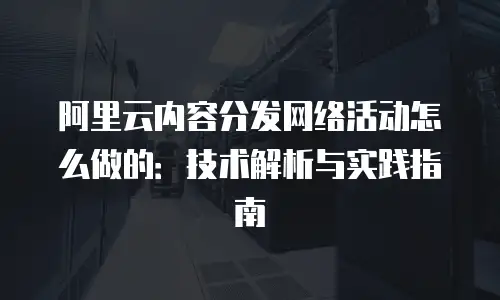 阿里云内容分发网络活动怎么做的：技术解析与实践指南
