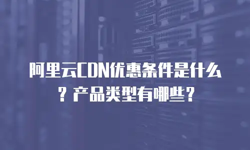 阿里云CDN优惠条件是什么？产品类型有哪些？