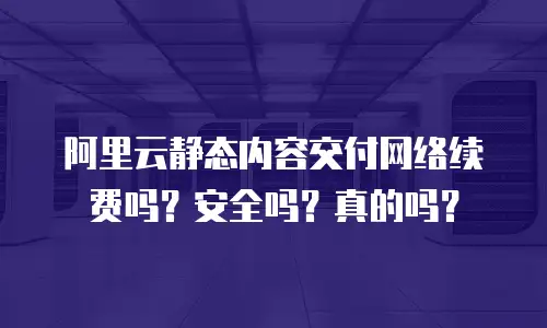 阿里云静态内容交付网络续费吗？安全吗？真的吗？