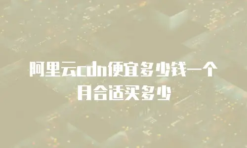 阿里云cdn便宜多少钱一个月合适买多少