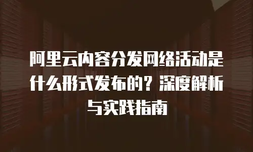 阿里云内容分发网络活动是什么形式发布的？深度解析与实践指南