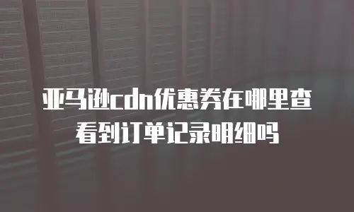 亚马逊cdn优惠券在哪里查看到订单记录明细吗
