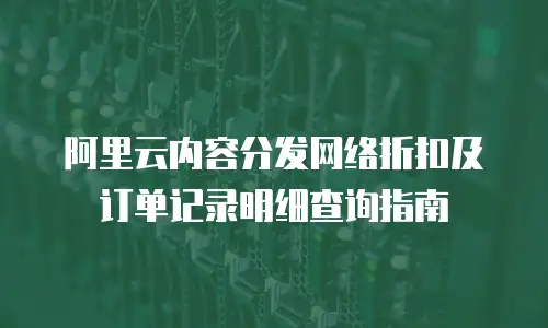 阿里云内容分发网络折扣及订单记录明细查询指南