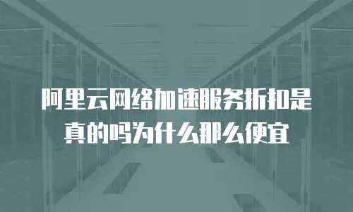 阿里云网络加速服务折扣是真的吗为什么那么便宜