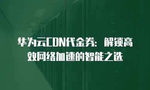 华为云CDN代金券：解锁高效网络加速的智能之选