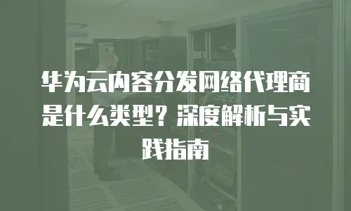 华为云内容分发网络代理商是什么类型？深度解析与实践指南