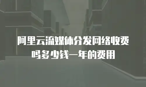 阿里云流媒体分发网络收费吗多少钱一年的费用