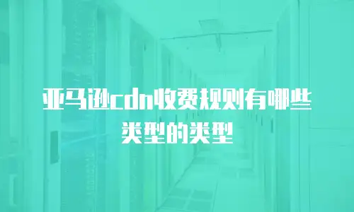 亚马逊cdn收费规则有哪些类型的类型