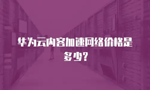 华为云内容加速网络价格是多少？
