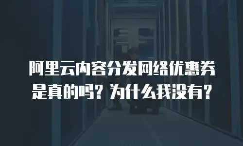 阿里云内容分发网络优惠券是真的吗？为什么我没有？