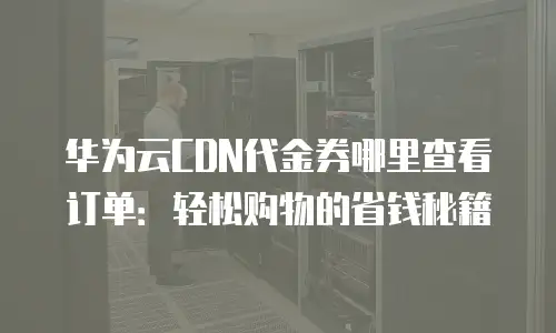 华为云CDN代金券哪里查看订单：轻松购物的省钱秘籍