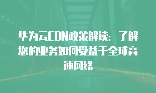 华为云CDN政策解读：了解您的业务如何受益于全球高速网络
