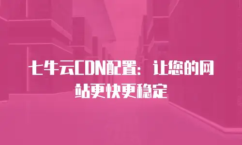 七牛云CDN配置：让您的网站更快更稳定