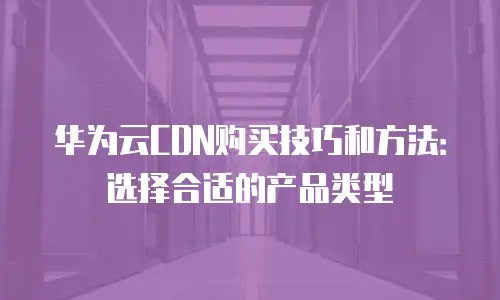 华为云CDN购买技巧和方法：选择合适的产品类型
