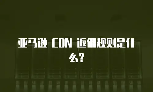 亚马逊 CDN 返佣规则是什么？