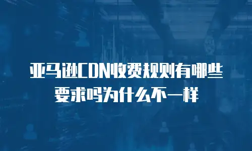 亚马逊CDN收费规则有哪些要求吗为什么不一样