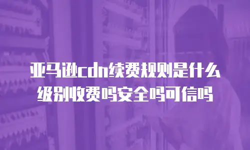 亚马逊cdn续费规则是什么级别收费吗安全吗可信吗