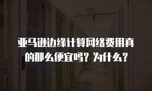 亚马逊边缘计算网络费用真的那么便宜吗？为什么？