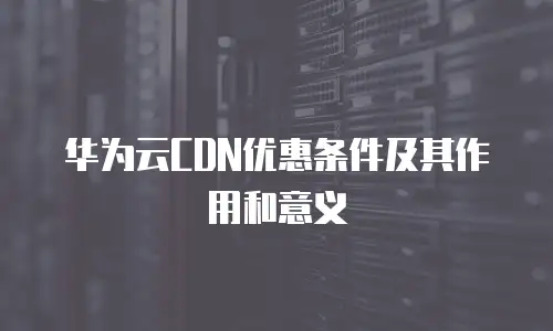 华为云CDN优惠条件及其作用和意义
