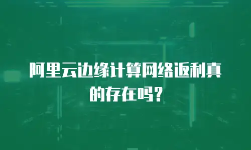 阿里云边缘计算网络返利真的存在吗？